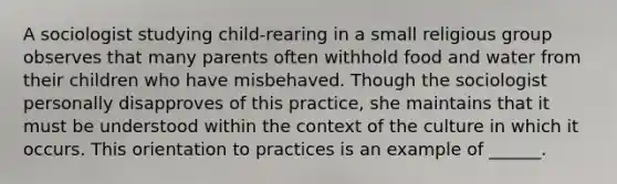 A sociologist studying child-rearing in a small religious group observes that many parents often withhold food and water from their children who have misbehaved. Though the sociologist personally disapproves of this practice, she maintains that it must be understood within the context of the culture in which it occurs. This orientation to practices is an example of ______.