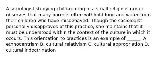 A sociologist studying child-rearing in a small religious group observes that many parents often withhold food and water from their children who have misbehaved. Though the sociologist personally disapproves of this practice, she maintains that it must be understood within the context of the culture in which it occurs. This orientation to practices is an example of ______. A. ethnocentrism B. cultural relativism C. cultural appropriation D. cultural indoctrination