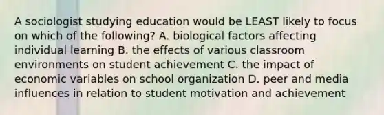 A sociologist studying education would be LEAST likely to focus on which of the following? A. biological factors affecting individual learning B. the effects of various classroom environments on student achievement C. the impact of economic variables on school organization D. peer and media influences in relation to student motivation and achievement