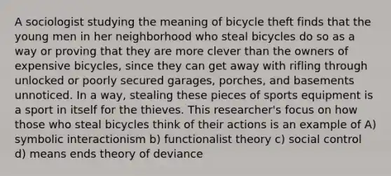 A sociologist studying the meaning of bicycle theft finds that the young men in her neighborhood who steal bicycles do so as a way or proving that they are more clever than the owners of expensive bicycles, since they can get away with rifling through unlocked or poorly secured garages, porches, and basements unnoticed. In a way, stealing these pieces of sports equipment is a sport in itself for the thieves. This researcher's focus on how those who steal bicycles think of their actions is an example of A) symbolic interactionism b) functionalist theory c) social control d) means ends theory of deviance