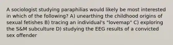 A sociologist studying paraphilias would likely be most interested in which of the following? A) unearthing the childhood origins of sexual fetishes B) tracing an individual's "lovemap" C) exploring the S&M subculture D) studying the EEG results of a convicted sex offender