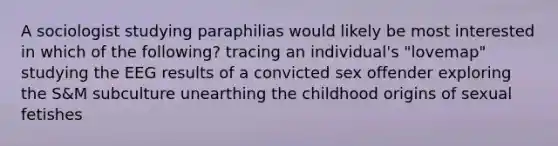 A sociologist studying paraphilias would likely be most interested in which of the following? tracing an individual's "lovemap" studying the EEG results of a convicted sex offender exploring the S&M subculture unearthing the childhood origins of sexual fetishes