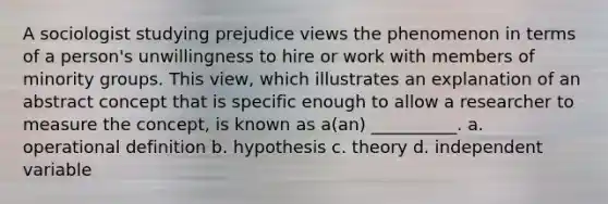 A sociologist studying prejudice views the phenomenon in terms of a person's unwillingness to hire or work with members of minority groups. This view, which illustrates an explanation of an abstract concept that is specific enough to allow a researcher to measure the concept, is known as a(an) __________. a. operational definition b. hypothesis c. theory d. independent variable