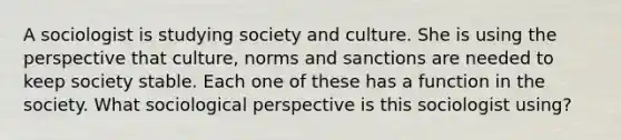 A sociologist is studying society and culture. She is using the perspective that culture, norms and sanctions are needed to keep society stable. Each one of these has a function in the society. What sociological perspective is this sociologist using?