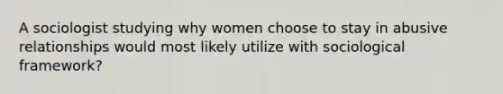 A sociologist studying why women choose to stay in abusive relationships would most likely utilize with sociological framework?