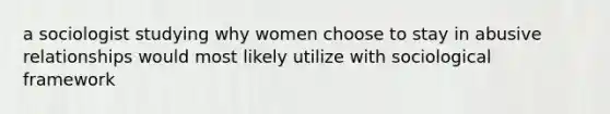 a sociologist studying why women choose to stay in abusive relationships would most likely utilize with sociological framework