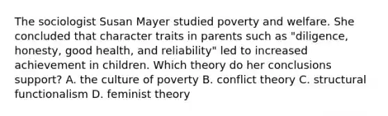 The sociologist Susan Mayer studied poverty and welfare. She concluded that character traits in parents such as "diligence, honesty, good health, and reliability" led to increased achievement in children. Which theory do her conclusions support? A. the culture of poverty B. conflict theory C. structural functionalism D. feminist theory