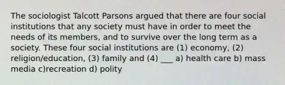 The sociologist Talcott Parsons argued that there are four social institutions that any society must have in order to meet the needs of its members, and to survive over the long term as a society. These four social institutions are (1) economy, (2) religion/education, (3) family and (4) ___ a) health care b) mass media c)recreation d) polity