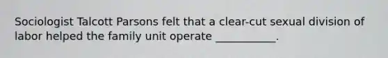 Sociologist Talcott Parsons felt that a clear-cut sexual division of labor helped the family unit operate ___________.