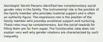 Sociologist Talcott Parsons identified two complementary social gender roles in the family. The instrumental role is the position of the family member who provides material support and is often an authority figure. The expressive role is the position of the family member who provides emotional support and nurturing. These roles may be complementary, but the social rewards for filling them are far from equal. The functionalist view does not explain very well why gender relations are characterized by such inequality.