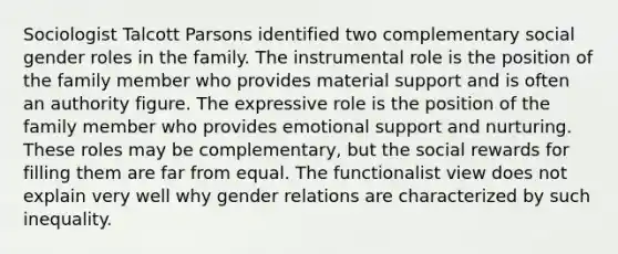 Sociologist Talcott Parsons identified two complementary social gender roles in the family. The instrumental role is the position of the family member who provides material support and is often an authority figure. The expressive role is the position of the family member who provides emotional support and nurturing. These roles may be complementary, but the social rewards for filling them are far from equal. The functionalist view does not explain very well why gender relations are characterized by such inequality.