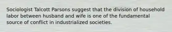 Sociologist Talcott Parsons suggest that the division of household labor between husband and wife is one of the fundamental source of conflict in industrialized societies.