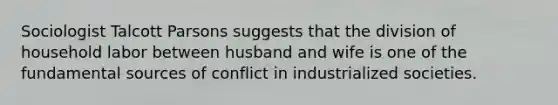 Sociologist Talcott Parsons suggests that the division of household labor between husband and wife is one of the fundamental sources of conflict in industrialized societies.