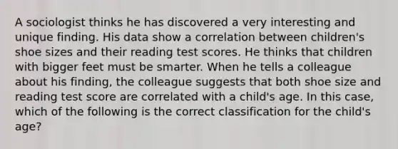 A sociologist thinks he has discovered a very interesting and unique finding. His data show a correlation between children's shoe sizes and their reading test scores. He thinks that children with bigger feet must be smarter. When he tells a colleague about his finding, the colleague suggests that both shoe size and reading test score are correlated with a child's age. In this case, which of the following is the correct classification for the child's age?