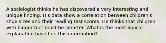 A sociologist thinks he has discovered a very interesting and unique finding. His data show a correlation between children's shoe sizes and their reading test scores. He thinks that children with bigger feet must be smarter. What is the most logical explanation based on this information?