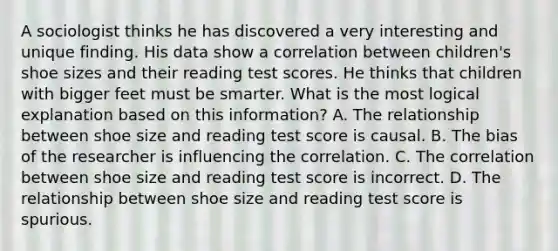 A sociologist thinks he has discovered a very interesting and unique finding. His data show a correlation between children's shoe sizes and their reading test scores. He thinks that children with bigger feet must be smarter. What is the most logical explanation based on this information? A. The relationship between shoe size and reading test score is causal. B. The bias of the researcher is influencing the correlation. C. The correlation between shoe size and reading test score is incorrect. D. The relationship between shoe size and reading test score is spurious.