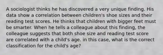 A sociologist thinks he has discovered a very unique finding. His data show a correlation between children's shoe sizes and their reading test scores. He thinks that children with bigger feet must be smarter. When he tells a colleague about this finding, the colleague suggests that both shoe size and reading test score are correlated with a child's age. in this case, what is the correct classification for the child's age?