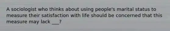 A sociologist who thinks about using people's marital status to measure their satisfaction with life should be concerned that this measure may lack ___?