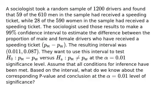 A sociologist took a random sample of [1200] drivers and found that [59] of the [610] men in the sample had received a speeding ticket, while [28] of the [590] women in the sample had received a speeding ticket. The sociologist used those results to make a [99%] confidence interval to estimate the difference between the proportion of male and female drivers who have received a speeding ticket [(p_(M)-p_(W))]. The resulting interval was [(0.011, 0.087)]. They want to use this interval to test [H_0: p_(M)=p_(W)] versus [H_(a): p_(M) neq p_(W)] at the [alpha=0.01] significance level. Assume that all conditions for inference have been met. Based on the interval, what do we know about the corresponding P-value and conclusion at the [alpha=0.01] level of significance?