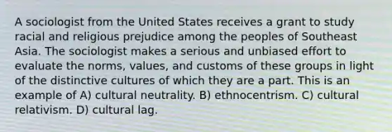 A sociologist from the United States receives a grant to study racial and religious prejudice among the peoples of Southeast Asia. The sociologist makes a serious and unbiased effort to evaluate the norms, values, and customs of these groups in light of the distinctive cultures of which they are a part. This is an example of A) cultural neutrality. B) ethnocentrism. C) cultural relativism. D) cultural lag.