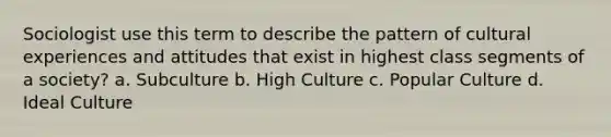 Sociologist use this term to describe the pattern of cultural experiences and attitudes that exist in highest class segments of a society? a. Subculture b. High Culture c. Popular Culture d. Ideal Culture