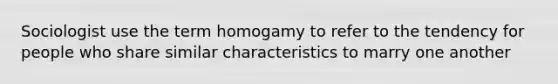 Sociologist use the term homogamy to refer to the tendency for people who share similar characteristics to marry one another