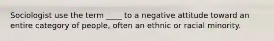 Sociologist use the term ____ to a negative attitude toward an entire category of people, often an ethnic or racial minority.