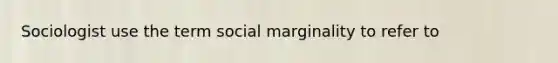 Sociologist use the term social marginality to refer to