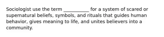 Sociologist use the term ___________ for a system of scared or supernatural beliefs, symbols, and rituals that guides human behavior, gives meaning to life, and unites believers into a community.