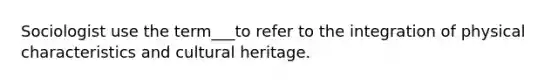 Sociologist use the term___to refer to the integration of physical characteristics and cultural heritage.