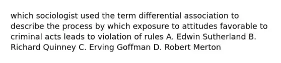 which sociologist used the term differential association to describe the process by which exposure to attitudes favorable to criminal acts leads to violation of rules A. Edwin Sutherland B. Richard Quinney C. Erving Goffman D. Robert Merton