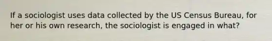 If a sociologist uses data collected by the US Census Bureau, for her or his own research, the sociologist is engaged in what?