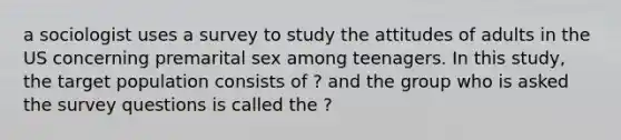 a sociologist uses a survey to study the attitudes of adults in the US concerning premarital sex among teenagers. In this study, the target population consists of ? and the group who is asked the survey questions is called the ?