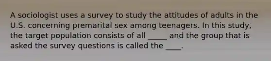 A sociologist uses a survey to study the attitudes of adults in the U.S. concerning premarital sex among teenagers. In this study, the target population consists of all _____ and the group that is asked the survey questions is called the ____.