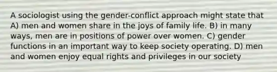 A sociologist using the gender-conflict approach might state that A) men and women share in the joys of family life. B) in many ways, men are in positions of power over women. C) gender functions in an important way to keep society operating. D) men and women enjoy equal rights and privileges in our society