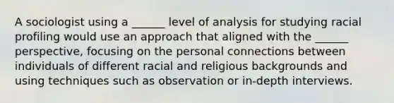 A sociologist using a ______ level of analysis for studying racial profiling would use an approach that aligned with the ______ perspective, focusing on the personal connections between individuals of different racial and religious backgrounds and using techniques such as observation or in-depth interviews.