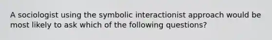 A sociologist using the symbolic interactionist approach would be most likely to ask which of the following questions?