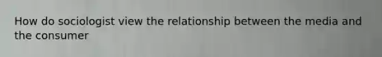 How do sociologist view the relationship between the media and the consumer