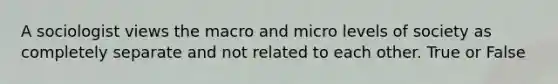 A sociologist views the macro and micro levels of society as completely separate and not related to each other. True or False