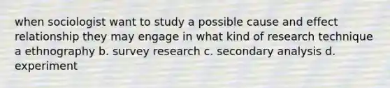 when sociologist want to study a possible cause and effect relationship they may engage in what kind of research technique a ethnography b. survey research c. secondary analysis d. experiment