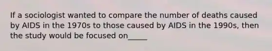 If a sociologist wanted to compare the number of deaths caused by AIDS in the 1970s to those caused by AIDS in the 1990s, then the study would be focused on_____