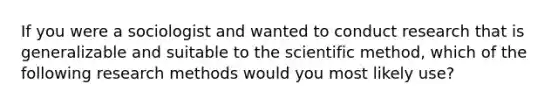 If you were a sociologist and wanted to conduct research that is generalizable and suitable to the scientific method, which of the following research methods would you most likely use?