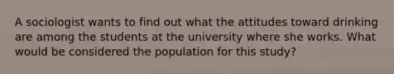 A sociologist wants to find out what the attitudes toward drinking are among the students at the university where she works. What would be considered the population for this study?