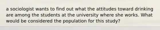 a sociologist wants to find out what the attitudes toward drinking are among the students at the university where she works. What would be considered the population for this study?