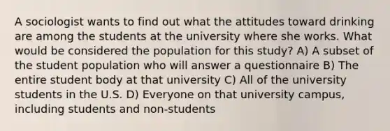 A sociologist wants to find out what the attitudes toward drinking are among the students at the university where she works. What would be considered the population for this study? A) A subset of the student population who will answer a questionnaire B) The entire student body at that university C) All of the university students in the U.S. D) Everyone on that university campus, including students and non-students