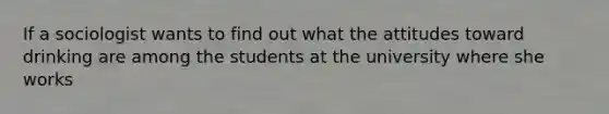 If a sociologist wants to find out what the attitudes toward drinking are among the students at the university where she works