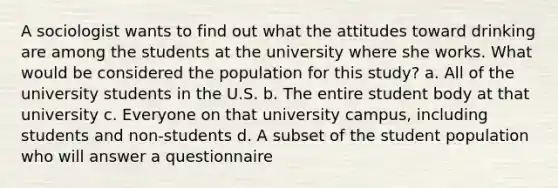 A sociologist wants to find out what the attitudes toward drinking are among the students at the university where she works. What would be considered the population for this study? a. All of the university students in the U.S. b. The entire student body at that university c. Everyone on that university campus, including students and non-students d. A subset of the student population who will answer a questionnaire