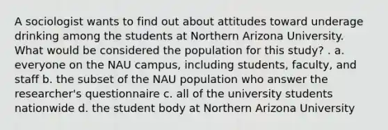 A sociologist wants to find out about attitudes toward underage drinking among the students at Northern Arizona University. What would be considered the population for this study? . a. everyone on the NAU campus, including students, faculty, and staff b. the subset of the NAU population who answer the researcher's questionnaire c. all of the university students nationwide d. the student body at Northern Arizona University