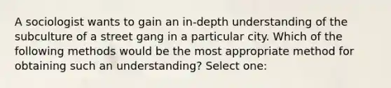 A sociologist wants to gain an in-depth understanding of the subculture of a street gang in a particular city. Which of the following methods would be the most appropriate method for obtaining such an understanding? Select one: