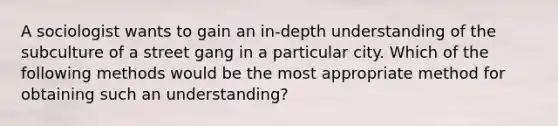 A sociologist wants to gain an in-depth understanding of the subculture of a street gang in a particular city. Which of the following methods would be the most appropriate method for obtaining such an understanding?